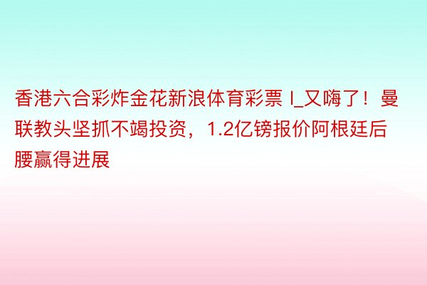 香港六合彩炸金花新浪体育彩票 l_又嗨了！曼联教头坚抓不竭投资，1.2亿镑报价阿根廷后腰赢得进展