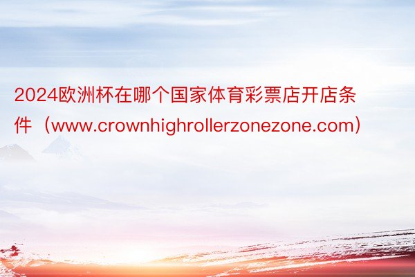 2024欧洲杯在哪个国家体育彩票店开店条件（www.crownhighrollerzonezone.com）