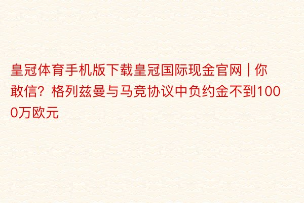 皇冠体育手机版下载皇冠国际现金官网 | 你敢信？格列兹曼与马竞协议中负约金不到1000万欧元