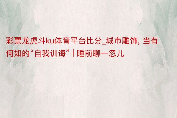 彩票龙虎斗ku体育平台比分_城市雕饰, 当有何如的“自我训诲” | 睡前聊一忽儿