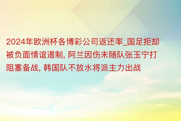 2024年欧洲杯各博彩公司返还率_国足拒却被负面情谊遏制, 阿兰因伤未随队张玉宁打阻塞备战, 韩国队不放水将派主力出战