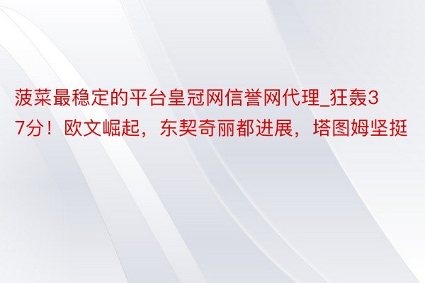 菠菜最稳定的平台皇冠网信誉网代理_狂轰37分！欧文崛起，东契奇丽都进展，塔图姆坚挺