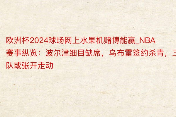 欧洲杯2024球场网上水果机赌博能赢_NBA赛事纵览：波尔津细目缺席，乌布雷签约杀青，三队或张开走动