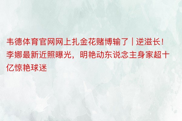 韦德体育官网网上扎金花赌博输了 | 逆滋长！李娜最新近照曝光，明艳动东说念主身家超十亿惊艳球迷