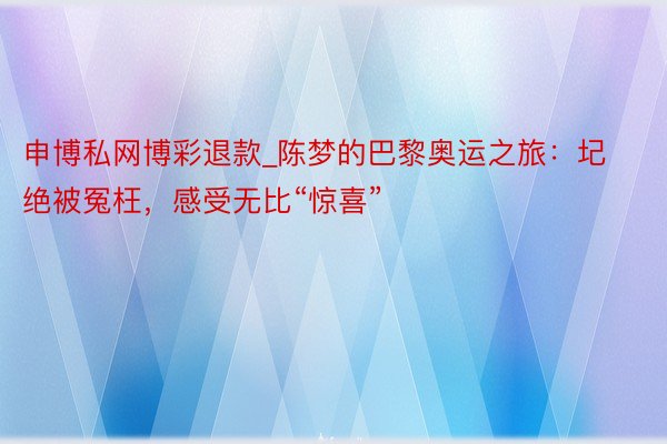 申博私网博彩退款_陈梦的巴黎奥运之旅：圮绝被冤枉，感受无比“惊喜”