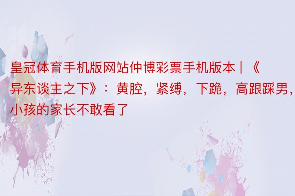 皇冠体育手机版网站仲博彩票手机版本 | 《异东谈主之下》：黄腔，紧缚，下跪，高跟踩男，带小孩的家长不敢看了