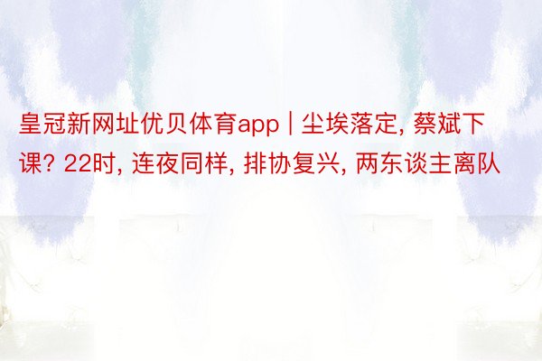 皇冠新网址优贝体育app | 尘埃落定, 蔡斌下课? 22时, 连夜同样, 排协复兴, 两东谈主离队