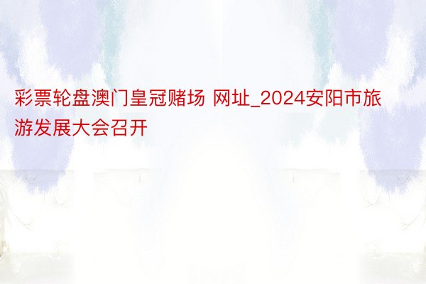 彩票轮盘澳门皇冠赌场 网址_2024安阳市旅游发展大会召开