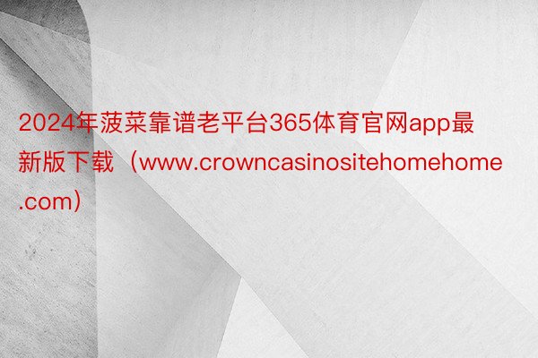 2024年菠菜靠谱老平台365体育官网app最新版下载（www.crowncasinositehomehome.com）