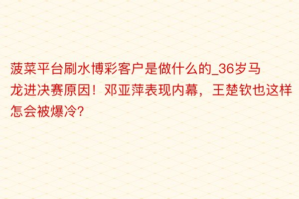 菠菜平台刷水博彩客户是做什么的_36岁马龙进决赛原因！邓亚萍表现内幕，王楚钦也这样怎会被爆冷？