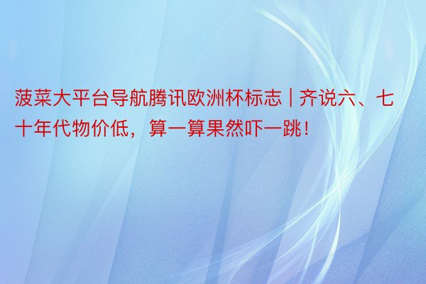 菠菜大平台导航腾讯欧洲杯标志 | 齐说六、七十年代物价低，算一算果然吓一跳！