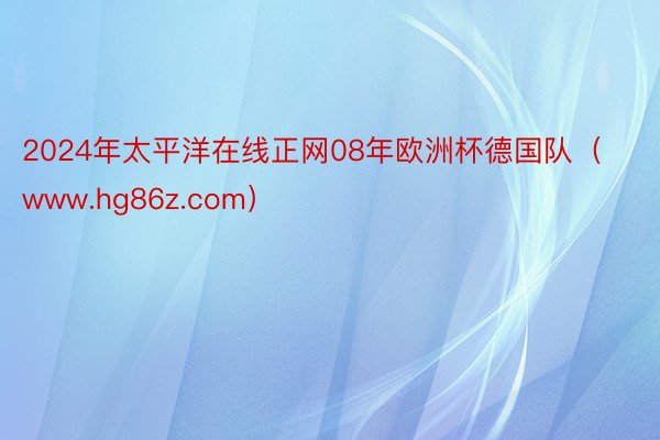 2024年太平洋在线正网08年欧洲杯德国队（www.hg86z.com）