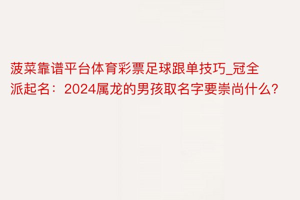 菠菜靠谱平台体育彩票足球跟单技巧_冠全派起名：2024属龙的男孩取名字要崇尚什么？