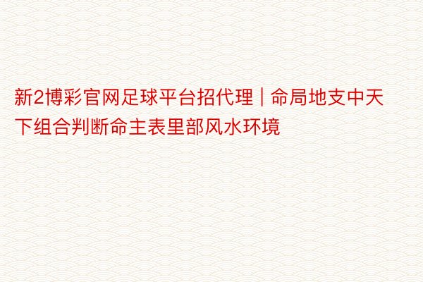 新2博彩官网足球平台招代理 | 命局地支中天下组合判断命主表里部风水环境