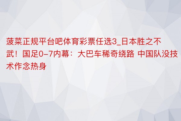 菠菜正规平台吧体育彩票任选3_日本胜之不武！国足0-7内幕：大巴车稀奇绕路 中国队没技术作念热身