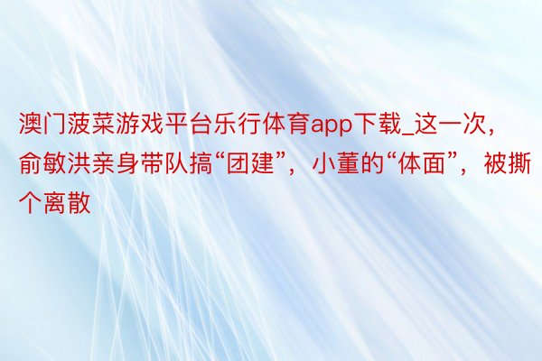 澳门菠菜游戏平台乐行体育app下载_这一次，俞敏洪亲身带队搞“团建”，小董的“体面”，被撕个离散