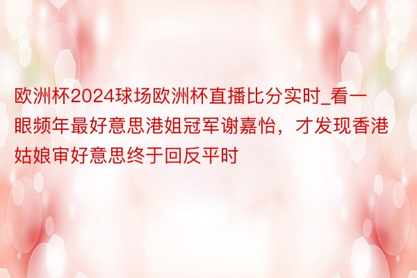 欧洲杯2024球场欧洲杯直播比分实时_看一眼频年最好意思港姐冠军谢嘉怡，才发现香港姑娘审好意思终于回反平时