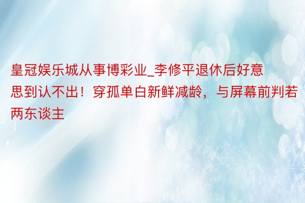 皇冠娱乐城从事博彩业_李修平退休后好意思到认不出！穿孤单白新鲜减龄，与屏幕前判若两东谈主