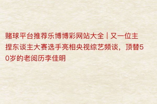 赌球平台推荐乐博博彩网站大全 | 又一位主捏东谈主大赛选手亮相央视综艺频谈，顶替50岁的老阅历李佳明