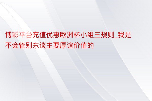 博彩平台充值优惠欧洲杯小组三规则_我是不会管别东谈主要厚谊价值的