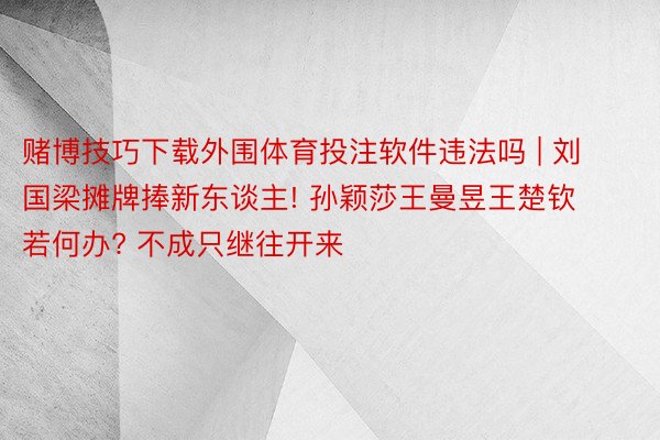 赌博技巧下载外围体育投注软件违法吗 | 刘国梁摊牌捧新东谈主! 孙颖莎王曼昱王楚钦若何办? 不成只继往开来