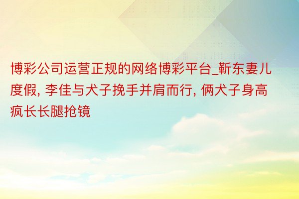 博彩公司运营正规的网络博彩平台_靳东妻儿度假, 李佳与犬子挽手并肩而行, 俩犬子身高疯长长腿抢镜