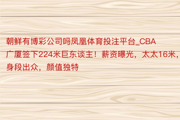 朝鲜有博彩公司吗凤凰体育投注平台_CBA广厦签下224米巨东谈主！薪资曝光，太太16米，身段出众，颜值独特