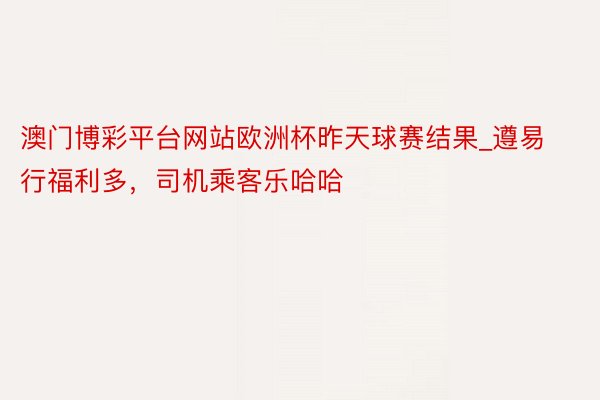 澳门博彩平台网站欧洲杯昨天球赛结果_遵易行福利多，司机乘客乐哈哈