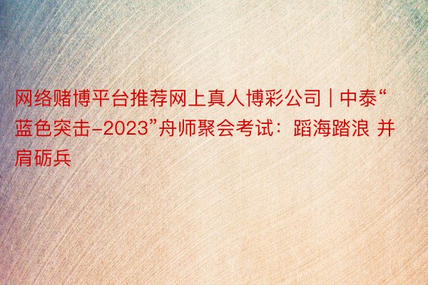 网络赌博平台推荐网上真人博彩公司 | 中泰“蓝色突击-2023”舟师聚会考试：蹈海踏浪 并肩砺兵