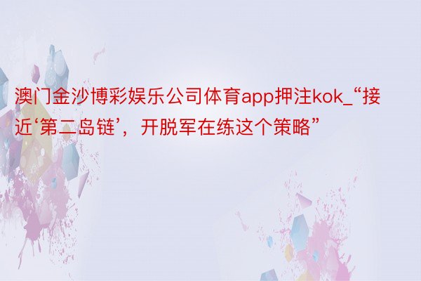 澳门金沙博彩娱乐公司体育app押注kok_“接近‘第二岛链’，开脱军在练这个策略”