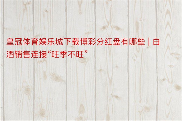 皇冠体育娱乐城下载博彩分红盘有哪些 | 白酒销售连接“旺季不旺”