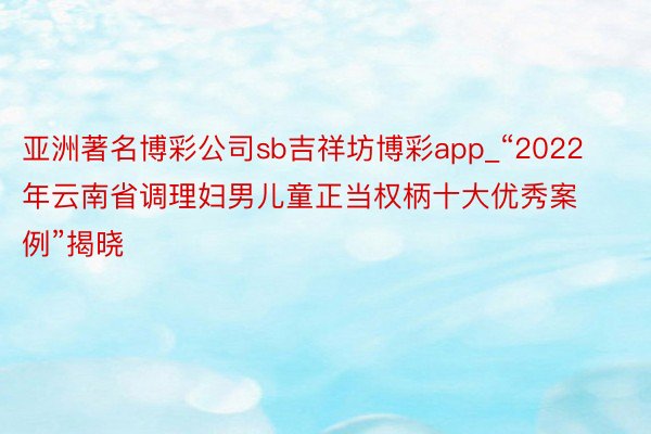 亚洲著名博彩公司sb吉祥坊博彩app_“2022年云南省调理妇男儿童正当权柄十大优秀案例”揭晓