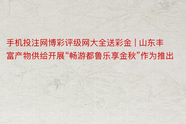 手机投注网博彩评级网大全送彩金 | 山东丰富产物供给开展“畅游都鲁乐享金秋”作为推出