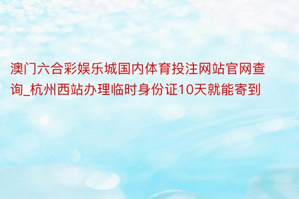 澳门六合彩娱乐城国内体育投注网站官网查询_杭州西站办理临时身份证10天就能寄到